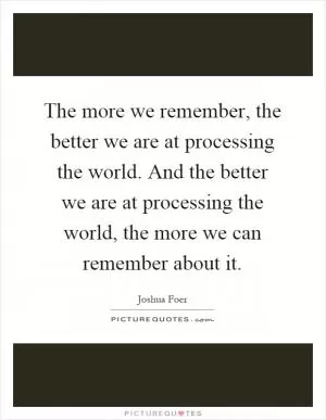 The more we remember, the better we are at processing the world. And the better we are at processing the world, the more we can remember about it Picture Quote #1