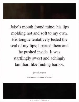 Jake’s mouth found mine, his lips molding hot and soft to my own. His tongue tentatively tested the seal of my lips; I parted them and he pushed inside. It was startlingly sweet and achingly familiar, like finding harbor Picture Quote #1