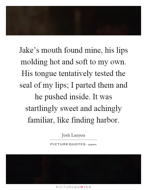 Jake's mouth found mine, his lips molding hot and soft to my own. His tongue tentatively tested the seal of my lips; I parted them and he pushed inside. It was startlingly sweet and achingly familiar, like finding harbor Picture Quote #1