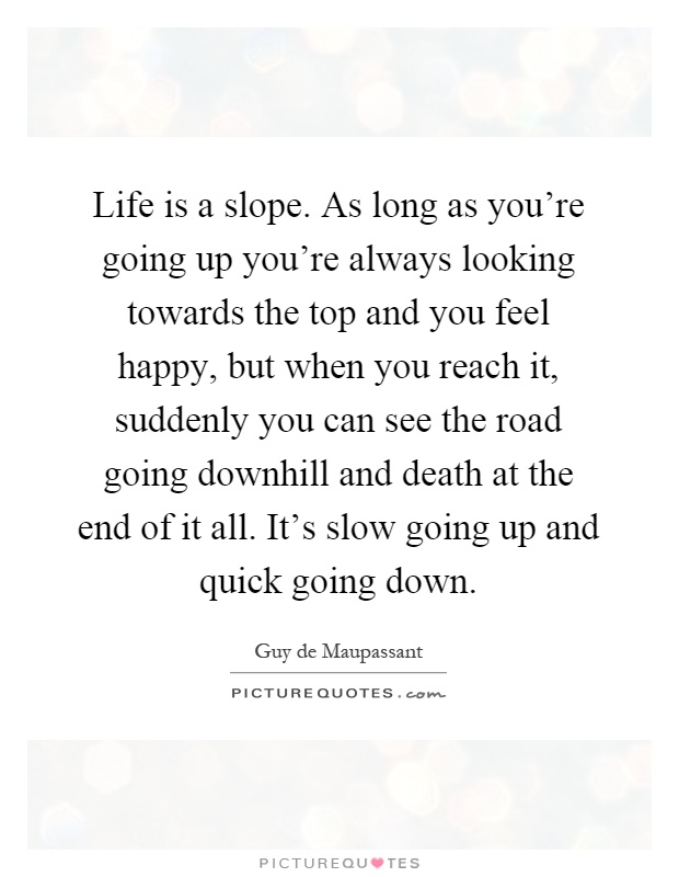 Life is a slope. As long as you're going up you're always looking towards the top and you feel happy, but when you reach it, suddenly you can see the road going downhill and death at the end of it all. It's slow going up and quick going down Picture Quote #1