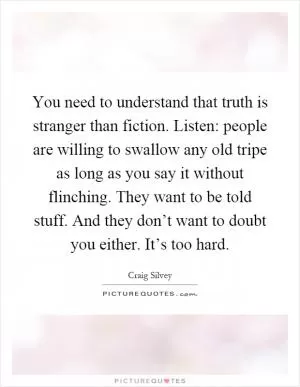 You need to understand that truth is stranger than fiction. Listen: people are willing to swallow any old tripe as long as you say it without flinching. They want to be told stuff. And they don’t want to doubt you either. It’s too hard Picture Quote #1
