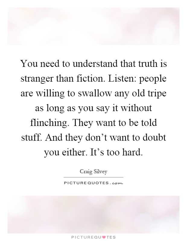 You need to understand that truth is stranger than fiction. Listen: people are willing to swallow any old tripe as long as you say it without flinching. They want to be told stuff. And they don't want to doubt you either. It's too hard Picture Quote #1