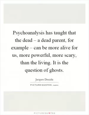 Psychoanalysis has taught that the dead – a dead parent, for example – can be more alive for us, more powerful, more scary, than the living. It is the question of ghosts Picture Quote #1
