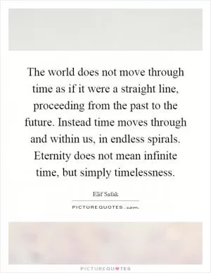 The world does not move through time as if it were a straight line, proceeding from the past to the future. Instead time moves through and within us, in endless spirals. Eternity does not mean infinite time, but simply timelessness Picture Quote #1
