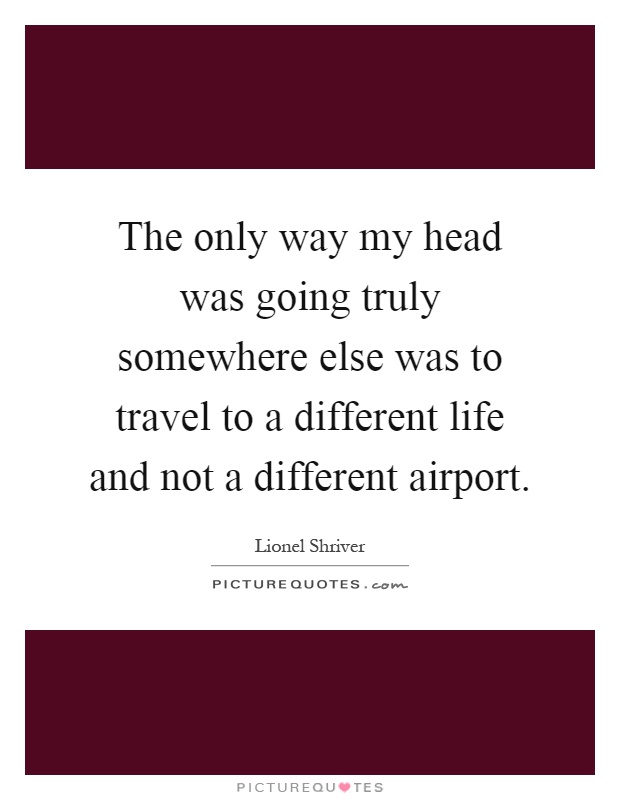 The only way my head was going truly somewhere else was to travel to a different life and not a different airport Picture Quote #1