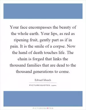 Your face encompasses the beauty of the whole earth. Your lips, as red as ripening fruit, gently part as if in pain. It is the smile of a corpse. Now the hand of death touches life. The chain is forged that links the thousand families that are dead to the thousand generations to come Picture Quote #1