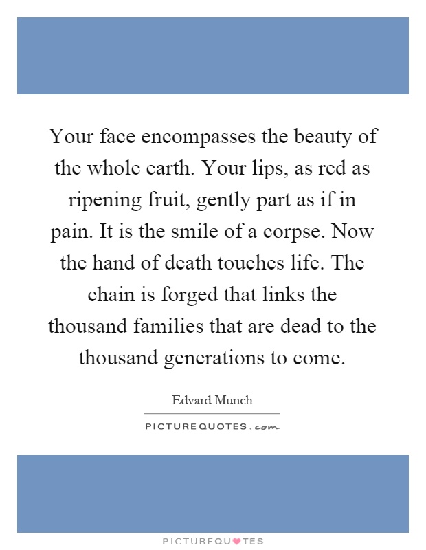 Your face encompasses the beauty of the whole earth. Your lips, as red as ripening fruit, gently part as if in pain. It is the smile of a corpse. Now the hand of death touches life. The chain is forged that links the thousand families that are dead to the thousand generations to come Picture Quote #1