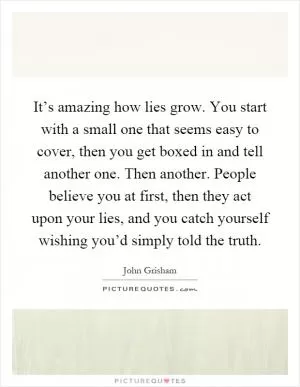 It’s amazing how lies grow. You start with a small one that seems easy to cover, then you get boxed in and tell another one. Then another. People believe you at first, then they act upon your lies, and you catch yourself wishing you’d simply told the truth Picture Quote #1