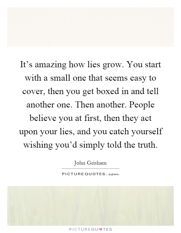 It's amazing how lies grow. You start with a small one that seems easy to cover, then you get boxed in and tell another one. Then another. People believe you at first, then they act upon your lies, and you catch yourself wishing you'd simply told the truth Picture Quote #1