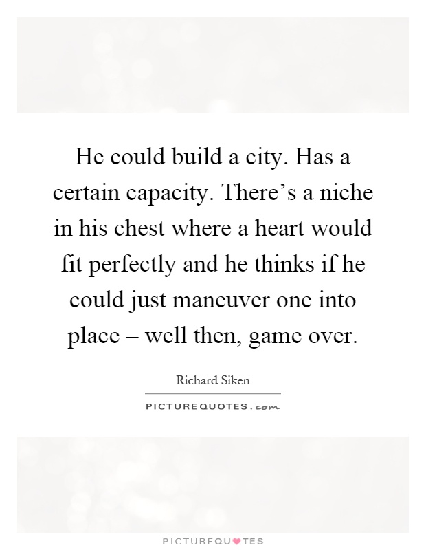 He could build a city. Has a certain capacity. There's a niche in his chest where a heart would fit perfectly and he thinks if he could just maneuver one into place – well then, game over Picture Quote #1