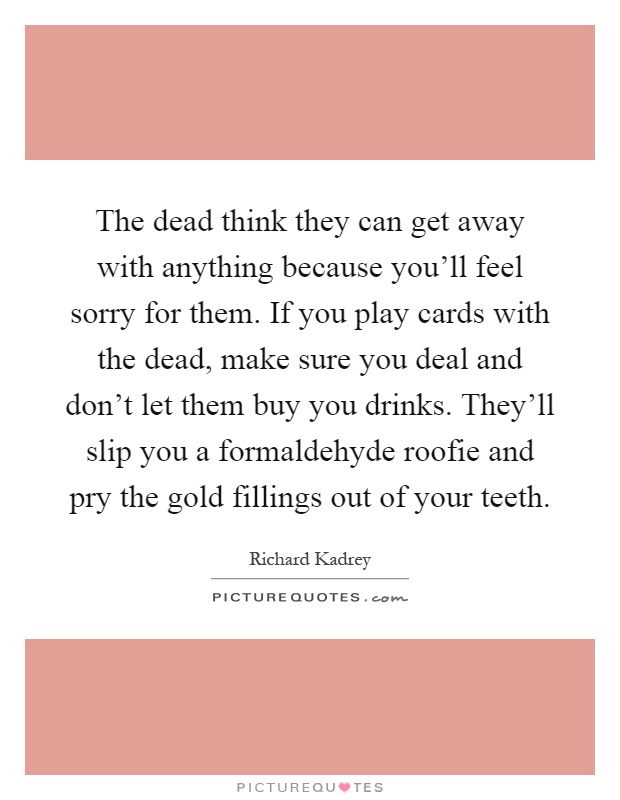 The dead think they can get away with anything because you'll feel sorry for them. If you play cards with the dead, make sure you deal and don't let them buy you drinks. They'll slip you a formaldehyde roofie and pry the gold fillings out of your teeth Picture Quote #1