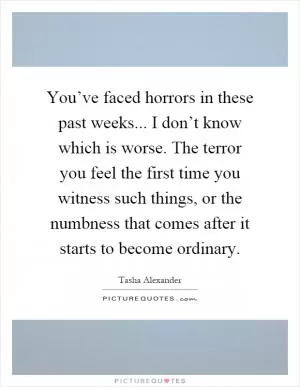 You’ve faced horrors in these past weeks... I don’t know which is worse. The terror you feel the first time you witness such things, or the numbness that comes after it starts to become ordinary Picture Quote #1