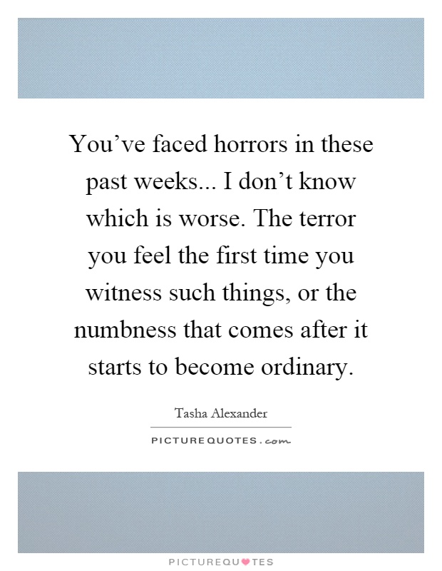 You've faced horrors in these past weeks... I don't know which is worse. The terror you feel the first time you witness such things, or the numbness that comes after it starts to become ordinary Picture Quote #1
