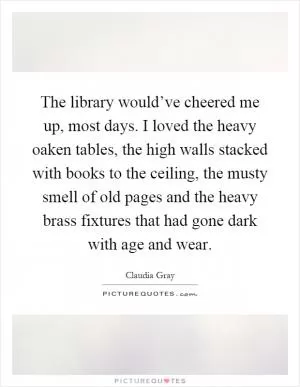 The library would’ve cheered me up, most days. I loved the heavy oaken tables, the high walls stacked with books to the ceiling, the musty smell of old pages and the heavy brass fixtures that had gone dark with age and wear Picture Quote #1