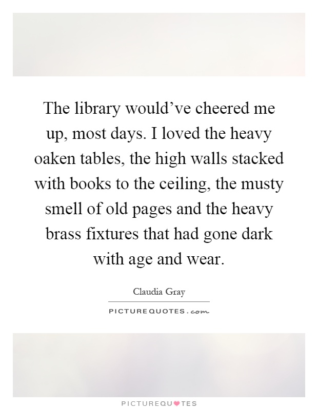 The library would've cheered me up, most days. I loved the heavy oaken tables, the high walls stacked with books to the ceiling, the musty smell of old pages and the heavy brass fixtures that had gone dark with age and wear Picture Quote #1