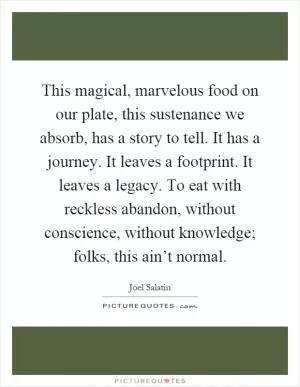 This magical, marvelous food on our plate, this sustenance we absorb, has a story to tell. It has a journey. It leaves a footprint. It leaves a legacy. To eat with reckless abandon, without conscience, without knowledge; folks, this ain’t normal Picture Quote #1
