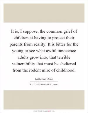 It is, I suppose, the common grief of children at having to protect their parents from reality. It is bitter for the young to see what awful innocence adults grow into, that terrible vulnerability that must be sheltered from the rodent mire of childhood Picture Quote #1