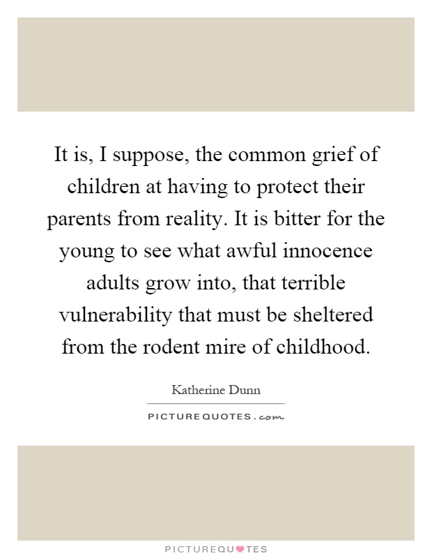 It is, I suppose, the common grief of children at having to protect their parents from reality. It is bitter for the young to see what awful innocence adults grow into, that terrible vulnerability that must be sheltered from the rodent mire of childhood Picture Quote #1