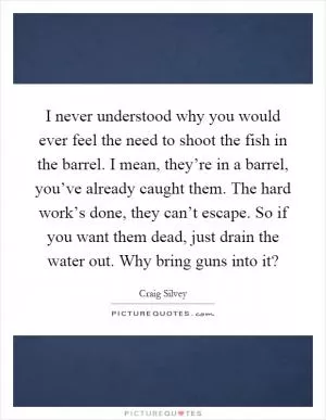 I never understood why you would ever feel the need to shoot the fish in the barrel. I mean, they’re in a barrel, you’ve already caught them. The hard work’s done, they can’t escape. So if you want them dead, just drain the water out. Why bring guns into it? Picture Quote #1