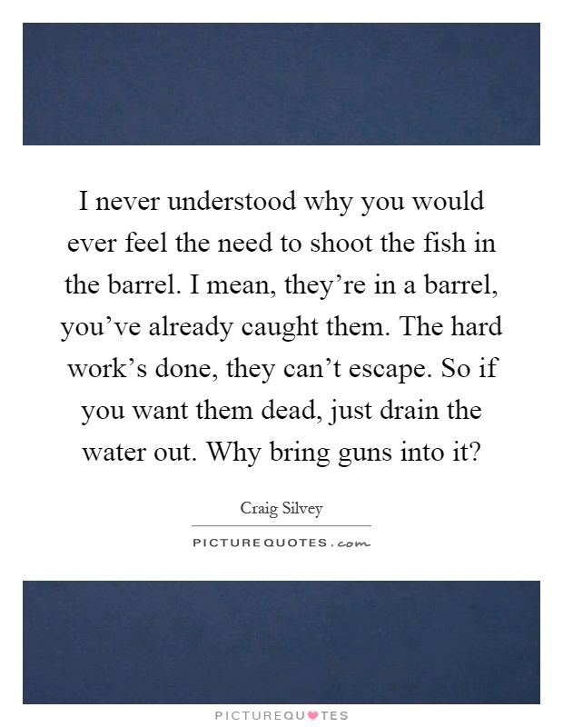 I never understood why you would ever feel the need to shoot the fish in the barrel. I mean, they're in a barrel, you've already caught them. The hard work's done, they can't escape. So if you want them dead, just drain the water out. Why bring guns into it? Picture Quote #1