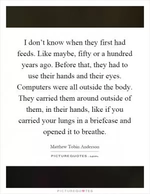 I don’t know when they first had feeds. Like maybe, fifty or a hundred years ago. Before that, they had to use their hands and their eyes. Computers were all outside the body. They carried them around outside of them, in their hands, like if you carried your lungs in a briefcase and opened it to breathe Picture Quote #1