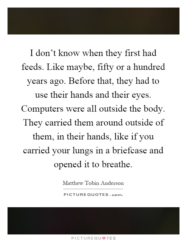 I don't know when they first had feeds. Like maybe, fifty or a hundred years ago. Before that, they had to use their hands and their eyes. Computers were all outside the body. They carried them around outside of them, in their hands, like if you carried your lungs in a briefcase and opened it to breathe Picture Quote #1