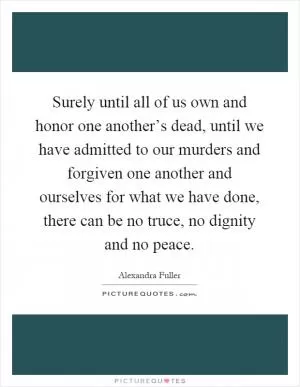Surely until all of us own and honor one another’s dead, until we have admitted to our murders and forgiven one another and ourselves for what we have done, there can be no truce, no dignity and no peace Picture Quote #1