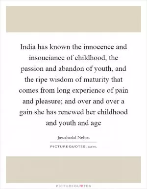 India has known the innocence and insouciance of childhood, the passion and abandon of youth, and the ripe wisdom of maturity that comes from long experience of pain and pleasure; and over and over a gain she has renewed her childhood and youth and age Picture Quote #1