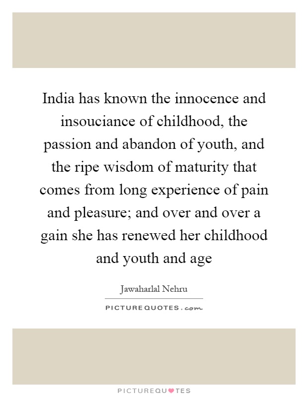 India has known the innocence and insouciance of childhood, the passion and abandon of youth, and the ripe wisdom of maturity that comes from long experience of pain and pleasure; and over and over a gain she has renewed her childhood and youth and age Picture Quote #1