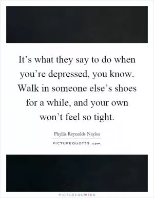 It’s what they say to do when you’re depressed, you know. Walk in someone else’s shoes for a while, and your own won’t feel so tight Picture Quote #1