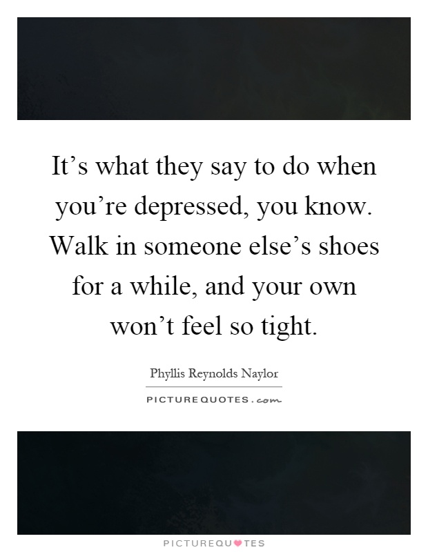 It's what they say to do when you're depressed, you know. Walk in someone else's shoes for a while, and your own won't feel so tight Picture Quote #1