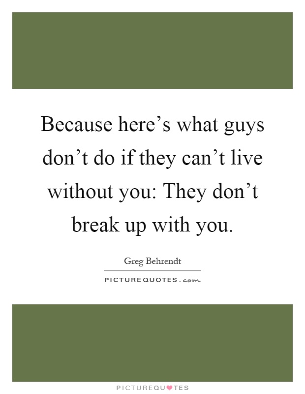 Because here's what guys don't do if they can't live without you: They don't break up with you Picture Quote #1