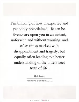 I’m thinking of how unexpected and yet oddly preordained life can be. Events are upon you in an instant, unforseen and without warning, and often times marked with disappointment and tragedy, but equally often leading to a better understanding of the bittersweet truth of life Picture Quote #1