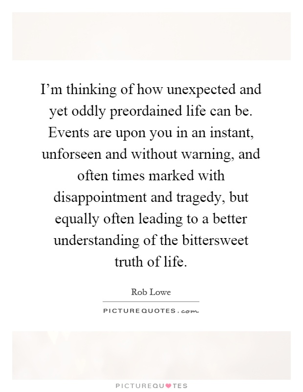 I'm thinking of how unexpected and yet oddly preordained life can be. Events are upon you in an instant, unforseen and without warning, and often times marked with disappointment and tragedy, but equally often leading to a better understanding of the bittersweet truth of life Picture Quote #1