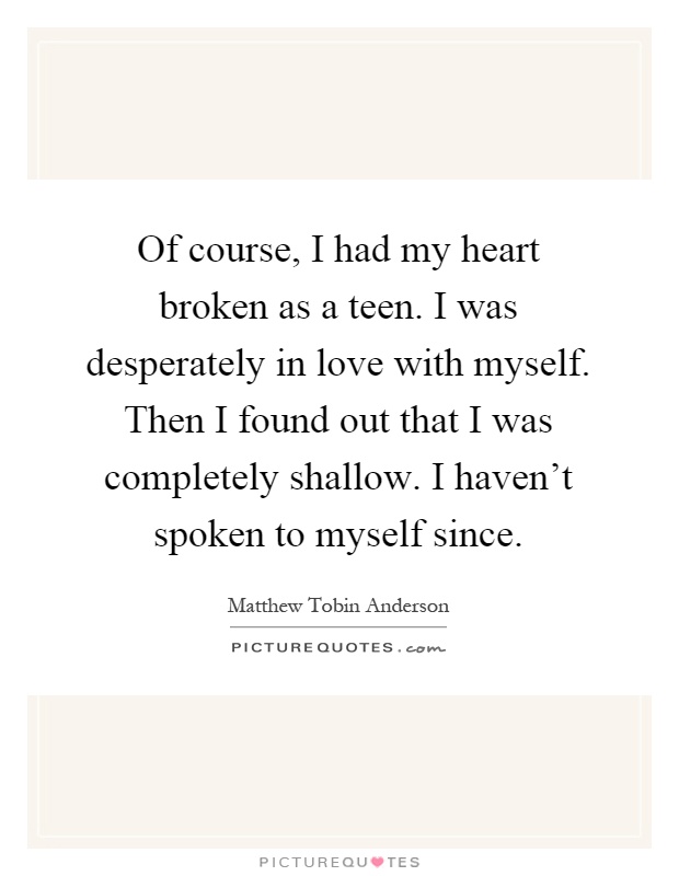 Of course, I had my heart broken as a teen. I was desperately in love with myself. Then I found out that I was completely shallow. I haven't spoken to myself since Picture Quote #1