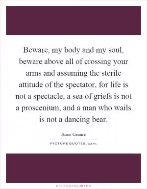 Beware, my body and my soul, beware above all of crossing your arms and assuming the sterile attitude of the spectator, for life is not a spectacle, a sea of griefs is not a proscenium, and a man who wails is not a dancing bear Picture Quote #1