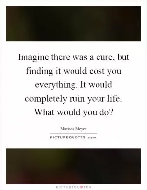 Imagine there was a cure, but finding it would cost you everything. It would completely ruin your life. What would you do? Picture Quote #1