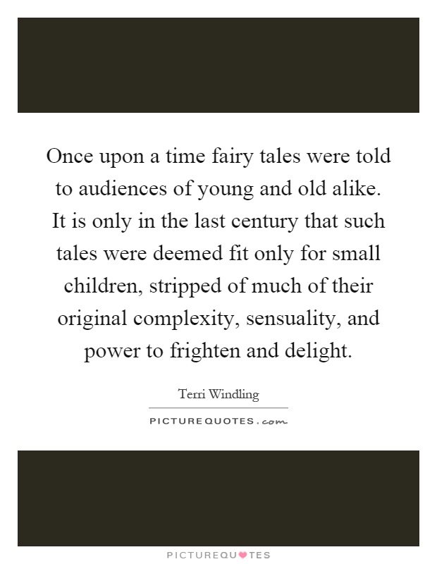 Once upon a time fairy tales were told to audiences of young and old alike. It is only in the last century that such tales were deemed fit only for small children, stripped of much of their original complexity, sensuality, and power to frighten and delight Picture Quote #1