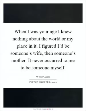 When I was your age I knew nothing about the world or my place in it. I figured I’d be someone’s wife, then someone’s mother. It never occurred to me to be someone myself Picture Quote #1