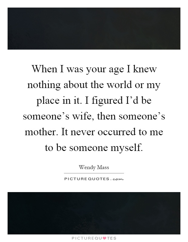 When I was your age I knew nothing about the world or my place in it. I figured I'd be someone's wife, then someone's mother. It never occurred to me to be someone myself Picture Quote #1