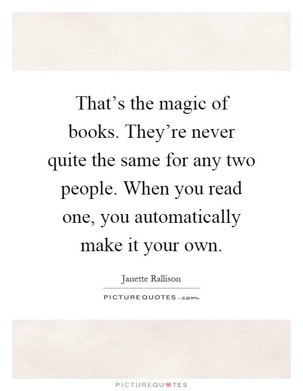 That's the magic of books. They're never quite the same for any two people. When you read one, you automatically make it your own Picture Quote #1