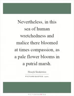 Nevertheless, in this sea of human wretchedness and malice there bloomed at times compassion, as a pale flower blooms in a putrid marsh Picture Quote #1