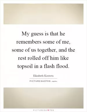 My guess is that he remembers some of me, some of us together, and the rest rolled off him like topsoil in a flash flood Picture Quote #1