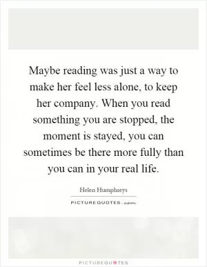 Maybe reading was just a way to make her feel less alone, to keep her company. When you read something you are stopped, the moment is stayed, you can sometimes be there more fully than you can in your real life Picture Quote #1