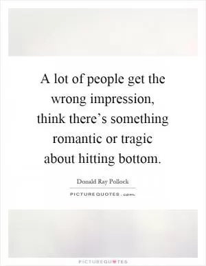 A lot of people get the wrong impression, think there’s something romantic or tragic about hitting bottom Picture Quote #1