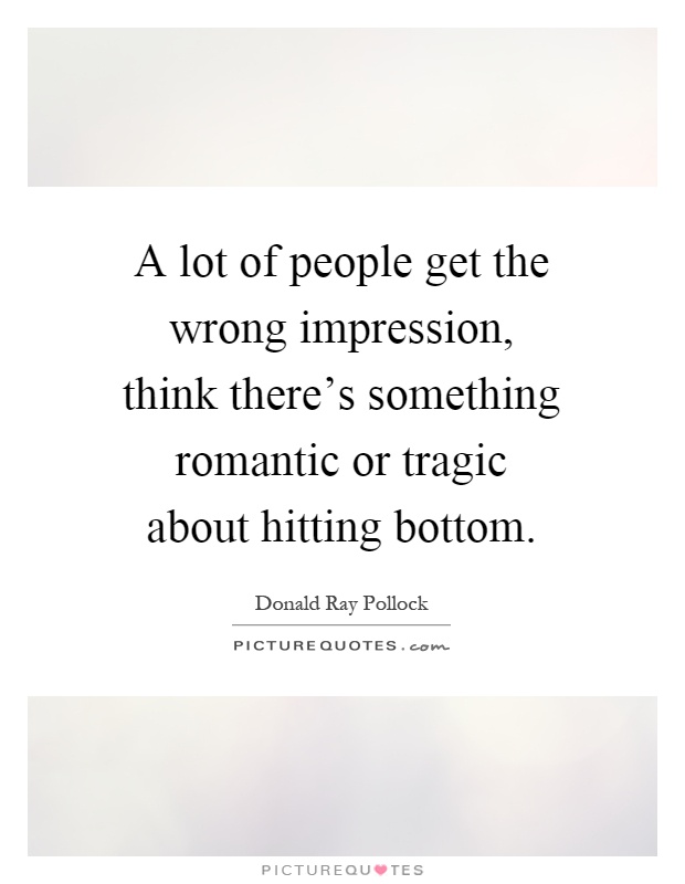 A lot of people get the wrong impression, think there's something romantic or tragic about hitting bottom Picture Quote #1