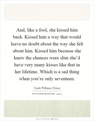 And, like a fool, she kissed him back. Kissed him a way that would leave no doubt about the way she felt about him. Kissed him because she knew the chances were slim she’d have very many kisses like that in her lifetime. Which is a sad thing when you’re only seventeen Picture Quote #1