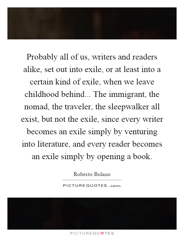 Probably all of us, writers and readers alike, set out into exile, or at least into a certain kind of exile, when we leave childhood behind... The immigrant, the nomad, the traveler, the sleepwalker all exist, but not the exile, since every writer becomes an exile simply by venturing into literature, and every reader becomes an exile simply by opening a book Picture Quote #1