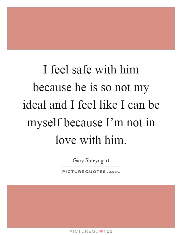 I feel safe with him because he is so not my ideal and I feel like I can be myself because I'm not in love with him Picture Quote #1