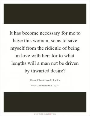 It has become necessary for me to have this woman, so as to save myself from the ridicule of being in love with her: for to what lengths will a man not be driven by thwarted desire? Picture Quote #1